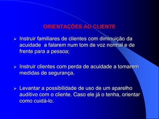ORIENTAÇÕES AO CLIENTE

   Instruir familiares de clientes com diminuição da
    acuidade a falarem num tom de voz normal e de
    frente para a pessoa;

   Instruir clientes com perda de acuidade a tomarem
    medidas de segurança,

   Levantar a possibilidade de uso de um aparelho
    auditivo com o cliente. Caso ele já o tenha, orientar
    como cuidá-lo.
 