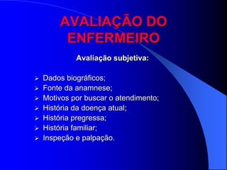 AVALIAÇÃO DO
        ENFERMEIRO
           Avaliação subjetiva:

 Dados biográficos;
 Fonte da anamnese;
 Motivos por buscar o atendimento;
 História da doença atual;
 História pregressa;
 História familiar;
 Inspeção e palpação.
 