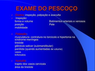 EXAME DO PESCOÇO
    Exame: inspeção, palpação e ausculta
    Inspeção:
    forma e volume             Batimentos arteriais e venosos
    posição                    Pele
    mobilidade

    Palpação:
    musculatura- contratura no torcicolo e hipertonia na
    síndrome meníngea
    tireóide
    glândula salivar (submandibular)
    parótida (quando aumentadas de volume)
    vasos
    linfonodos

    Ausculta:
    trajeto dos vasos cervicais
    área da tireóide
 