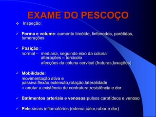 EXAME DO PESCOÇO
   Inspeção:

   Forma e volume: aumento tireóide, linfonodos, parótidas,
    tumorações

   Posição :
    normal – mediana, seguindo eixo da coluna
              alterações – torcicolo
              afecções da coluna cervical (fraturas,luxações)

   Mobilidade:
    movimentação ativa e
    passiva:flexão,extensão,rotação,lateralidade
    = anotar a existência de contratura,resistência e dor

   Batimentos arteriais e venosos:pulsos carotídeos e venoso

   Pele:sinais inflamatórios (edema,calor,rubor e dor)
 