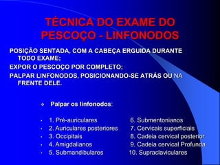 TÉCNICA DO EXAME DO
        PESCOÇO - LINFONODOS
POSIÇÃO SENTADA, COM A CABEÇA ERGUIDA DURANTE
  TODO EXAME;
EXPOR O PESCOÇO POR COMPLETO;
PALPAR LINFONODOS, POSICIONANDO-SE ATRÁS OU NA
  FRENTE DELE.


           Palpar os linfonodos:

        •   1. Pré-auriculares           6. Submentonianos
        •   2. Auriculares posteriores   7. Cervicais superficiais
        •   3. Occipitais                8. Cadeia cervical posterior
        •   4. Amigdalianos              9. Cadeia cervical Profunda
        •   5. Submandibulares           10. Supraclaviculares
 
