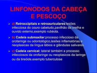 LINFONODOS DA CABEÇA
      E PESCOÇO
   a) Retroccipitais e retroauriculares:lesões
    infecciosa do couro cabeludo,pavilhão da orelha e
    ouvido externo,exemplo rubéola.
   b) Cadeia submaxilar:processo infeccioso da
    orofaringe ou odontológico,lesões inflamatórias e
    neoplasicas da língua lábios e glândulas salivares.
   c) Cadeia cervical: lateral também a processo
    infecciosos da orofaringe ou neoplasicos da laringe
    ou da tireóide.exemplo tuberculose
 