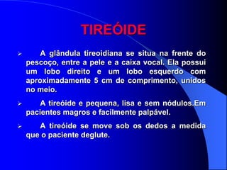 TIREÓIDE
       A glândula tireoidiana se situa na frente do
    pescoço, entre a pele e a caixa vocal. Ela possui
    um lobo direito e um lobo esquerdo com
    aproximadamente 5 cm de comprimento, unidos
    no meio.
       A tireóide e pequena, lisa e sem nódulos.Em
    pacientes magros e facilmente palpável.
      A tireóide se move sob os dedos a medida
    que o paciente deglute.
 
