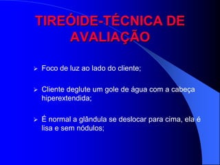 TIREÓIDE-TÉCNICA DE
    AVALIAÇÃO

   Foco de luz ao lado do cliente;

   Cliente deglute um gole de água com a cabeça
    hiperextendida;

   É normal a glândula se deslocar para cima, ela é
    lisa e sem nódulos;
 
