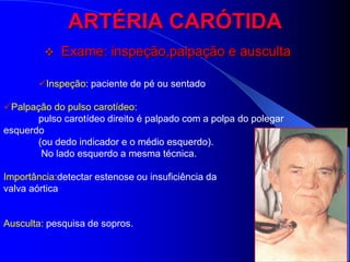 ARTÉRIA CARÓTIDA
            Exame: inspeção,palpação e ausculta

        Inspeção: paciente de pé ou sentado

Palpação do pulso carotídeo:
       pulso carotídeo direito é palpado com a polpa do polegar
esquerdo
       (ou dedo indicador e o médio esquerdo).
        No lado esquerdo a mesma técnica.

Importância:detectar estenose ou insuficiência da
valva aórtica


Ausculta: pesquisa de sopros.
 