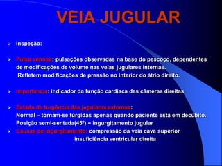 VEIA JUGULAR
   Inspeção:

   Pulso venoso: pulsações observadas na base do pescoço, dependentes
    de modificações de volume nas veias jugulares internas.
    Refletem modificações de pressão no interior do átrio direito.

   Importância: indicador da função cardíaca das câmeras direitas

 Estado de turgência das jugulares externas:
  Normal – tornam-se túrgidas apenas quando paciente está em decúbito.
  Posição semi-sentada(45º) = ingurgitamento jugular
 Causas de ingurgitamento: compressão da veia cava superior
                       insuficiência ventricular direita
 