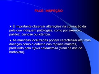 FACE: INSPEÇÃO



 É importante observar alterações na coloração da
pele que indiquem patologias, como por exemplo,
palidez, cianose ou icterícia.
 As manchas localizadas podem caracterizar algumas
doenças como o eritema nas regiões malares,
produzido pelo lupus eritematoso (sinal da asa de
borboleta).
 