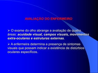 AVALIAÇÃO DO ENFERMEIRO


 O exame do olho abrange a avaliação de quatro
áreas: acuidade visual, campos visuais, movimentos
extra-oculares e estruturas externas.
 A enfermeira determina a presença de sintomas
visuais que possam indicar a existência de distúrbios
oculares específicos.
 