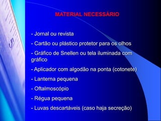 MATERIAL NECESSÁRIO


- Jornal ou revista
- Cartão ou plástico protetor para os olhos
- Gráfico de Snellen ou tela iluminada com
gráfico
- Aplicador com algodão na ponta (cotonete)
- Lanterna pequena
- Oftalmoscópio
- Régua pequena
- Luvas descartáveis (caso haja secreção)
 