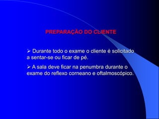 PREPARAÇÃO DO CLIENTE


 Durante todo o exame o cliente é solicitado
a sentar-se ou ficar de pé.
 A sala deve ficar na penumbra durante o
exame do reflexo corneano e oftalmoscópico.
 