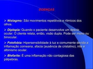DOENÇAS


 Nistagmo: São movimentos repetitivos e rítmicos dos
olhos.
 Diplopia: Quando o paciente desenvolve um desvio
ocular. O cliente relata, então, visão dupla. Pode ser mono ou
binocular.
 Fotofobia: Hipersensibilidade à luz e comumente devida a
inflamação corneana, afacia (ausência de cristalino), irite e
albinismo ocular.
 Blefarite: É uma inflamação não contagiosa das
pálpebras.
 
