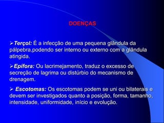 DOENÇAS


Terçol: É a infecção de uma pequena glândula da
pálpebra,podendo ser interno ou externo com a glândula
atingida.
Epífora: Ou lacrimejamento, traduz o excesso de
secreção de lagrima ou distúrbio do mecanismo de
drenagem.
 Escotomas: Os escotomas podem se uni ou bilaterais e
devem ser investigados quanto a posição, forma, tamanho,
intensidade, uniformidade, início e evolução.
 