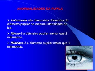 ANORMALIDADES DA PUPILA


 Anisocoria são dimensões diferentes do
diâmetro pupilar na mesma intensidade de
luz.
 Miose é o diâmetro pupilar menor que 2
milímetros.
 Midríase é o diâmetro pupilar maior que 4
milímetros.
 