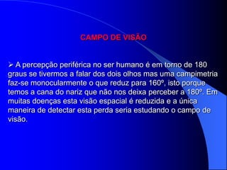 CAMPO DE VISÃO


 A percepção periférica no ser humano é em torno de 180
graus se tivermos a falar dos dois olhos mas uma campimetria
faz-se monocularmente o que reduz para 160º, isto porque
temos a cana do nariz que não nos deixa perceber a 180º. Em
muitas doenças esta visão espacial é reduzida e a única
maneira de detectar esta perda seria estudando o campo de
visão.
 