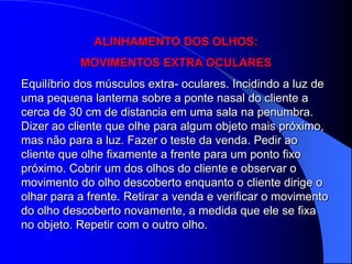 ALINHAMENTO DOS OLHOS:
           MOVIMENTOS EXTRA OCULARES
Equilíbrio dos músculos extra- oculares. Incidindo a luz de
uma pequena lanterna sobre a ponte nasal do cliente a
cerca de 30 cm de distancia em uma sala na penumbra.
Dizer ao cliente que olhe para algum objeto mais próximo,
mas não para a luz. Fazer o teste da venda. Pedir ao
cliente que olhe fixamente a frente para um ponto fixo
próximo. Cobrir um dos olhos do cliente e observar o
movimento do olho descoberto enquanto o cliente dirige o
olhar para a frente. Retirar a venda e verificar o movimento
do olho descoberto novamente, a medida que ele se fixa
no objeto. Repetir com o outro olho.
 