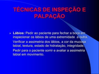 TÉCNICAS DE INSPEÇÃO E
          PALPAÇÃO

   Lábios: Pedir ao paciente para fechar a boca em
    inspecionar os lábios de uma extremidade a outra.
    Verificar a assimetria dos lábios, a cor da mucosa
    labial, textura, estado de hidratação, integridade.
    Pedir para o paciente sorrir e avaliar a assimetria
    labial em movimento.
 