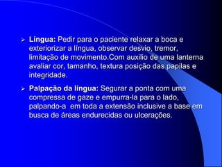    Língua: Pedir para o paciente relaxar a boca e
    exteriorizar a língua, observar desvio, tremor,
    limitação de movimento.Com auxilio de uma lanterna
    avaliar cor, tamanho, textura posição das papilas e
    integridade.
   Palpação da língua: Segurar a ponta com uma
    compressa de gaze e empurra-la para o lado,
    palpando-a em toda a extensão inclusive a base em
    busca de áreas endurecidas ou ulcerações.
 