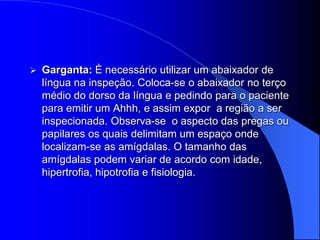    Garganta: È necessário utilizar um abaixador de
    língua na inspeção. Coloca-se o abaixador no terço
    médio do dorso da língua e pedindo para o paciente
    para emitir um Ahhh, e assim expor a região a ser
    inspecionada. Observa-se o aspecto das pregas ou
    papilares os quais delimitam um espaço onde
    localizam-se as amígdalas. O tamanho das
    amígdalas podem variar de acordo com idade,
    hipertrofia, hipotrofia e fisiologia.
 