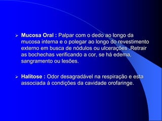    Mucosa Oral : Palpar com o dedo ao longo da
    mucosa interna e o polegar ao longo do revestimento
    externo em busca de nódulos ou ulcerações .Retrair
    as bochechas verificando a cor, se há edema,
    sangramento ou lesões.

   Halitose : Odor desagradável na respiração e esta
    associada á condições da cavidade orofaringe.
 