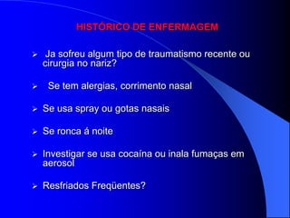 HISTÓRICO DE ENFERMAGEM

    Ja sofreu algum tipo de traumatismo recente ou
    cirurgia no nariz?

    Se tem alergias, corrimento nasal

   Se usa spray ou gotas nasais

   Se ronca á noite

   Investigar se usa cocaína ou inala fumaças em
    aerosol

   Resfriados Freqüentes?
 