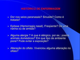 HISTÓRICO DE ENFERMAGEM


   Dor nos seios paranasais? Sinusite? Como é
    tratada?

   Epitaxe (Hemorragia nasal). Freqüente? De uma
    narina ou de ambas?

   Alguma alergia ? A que é alérgico, por ex.: poeira,
    animais domésticos? Em que tipo de ambiente
    piora? Pode evitar a exposição?

   Alteração do olfato. Vivenciou alguma alteração no
    olfato?
 