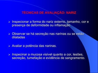 TÉCNICAS DE AVALIAÇÃO: NARIZ

   Inspecionar a forma do nariz externo, tamanho, cor e
    presença de deformidade ou inflamação

   Observar se há secreção nas narinas ou se estão
    dilatadas

   Avaliar a potência das narinas.

   Inspecinar a mucosa visível quanto a cor, lesões,
    secreção, tumefação e evidência de sangramento.
 
