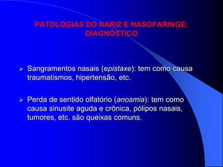 PATOLOGIAS DO NARIZ E NASOFARINGE:
                 DIAGNÓSTICO



   Sangramentos nasais (epistaxe): tem como causa
    traumatismos, hipertensão, etc.

   Perda de sentido olfatório (anosmia): tem como
    causa sinusite aguda e crônica, pólipos nasais,
    tumores, etc. são queixas comuns.
 