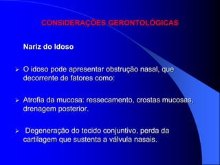 CONSIDERAÇÕES GERONTOLÓGICAS


    Nariz do Idoso


   O idoso pode apresentar obstrução nasal, que
    decorrente de fatores como:

   Atrofia da mucosa: ressecamento, crostas mucosas,
    drenagem posterior.

    Degeneração do tecido conjuntivo, perda da
    cartilagem que sustenta a válvula nasais.
 
