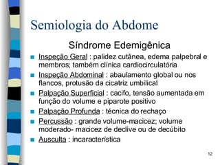 Semiologia do Abdome Síndrome Edemigênica Inspeção Geral  : palidez cutânea, edema palpebral e membros; também clínica cardiocirculatória Inspeção Abdominal  : abaulamento global ou nos flancos, protusão da cicatriz umbilical Palpação Superficial  : cacifo, tensão aumentada em função do volume e piparote positivo Palpação Profunda  : técnica do rechaço Percussão  : grande volume-macicez; volume moderado- macicez de declive ou de decúbito Ausculta  : incaracterística 