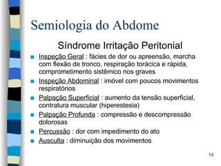 Semiologia do Abdome Síndrome Irritação Peritonial Inspeção Geral  : fácies de dor ou apreensão, marcha com flexão de tronco, respiração torácica e rápida, comprometimento sistêmico nos graves Inspeção Abdominal  : imóvel com poucos movimentos respiratórios Palpação Superficial  : aumento da tensão superficial, contratura muscular (hiperestesia) Palpação Profunda  : compressão e descompressão dolorosas Percussão  : dor com impedimento do ato Ausculta  : diminuição dos movimentos 