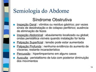 Semiologia do Abdome Síndrome Obstrutiva Inspeção Geral  : vômitos ou resíduo gástrico; por vezes sinais de desidratação e de colapso periférico; ausência de eliminação de fezes Inspeção Abdominal  : abaulamento localizado ou global; ondas peristáltica visíveis quando instalação for lenta Palpação Superficial  : tensão pode estar aumentada Palpação Profunda  : nenhuma evidência do aumento de vísceras; restante incaracterístico Percussão  : hipertimpanismo em alguns casos Ausculta  : peristaltismo de luta com posterior diminuição dos movimentos 