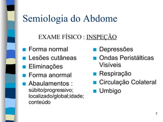 Semiologia do Abdome Forma normal Lesões cutâneas Eliminações  Forma anormal Abaulamentos :  súbito/progressivo; localizado/global;idade; conteúdo Depressões Ondas Peristálticas Visíveis Respiração Circulação Colateral Umbigo EXAME FÍSICO :  INSPEÇÃO 