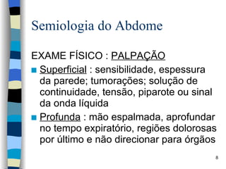 Semiologia do Abdome EXAME FÍSICO :  PALPAÇÃO Superficial  : sensibilidade, espessura da parede; tumorações; solução de continuidade, tensão, piparote ou sinal da onda líquida Profunda  : mão espalmada, aprofundar no tempo expiratório, regiões dolorosas por último e não direcionar para órgãos 
