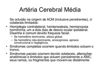 Artéria Cerebral Média Se oclusão na origem da ACM (inclusive penetrantes), c/ colaterais limitados: Hemiplegia contralateral, hemianestesia, hemianopsia homônima, um a dois dias de desvio ocular ipsilateral. Disartria é comum devido fraqueza facial.  Se hemisfério dominante, afasia global.  Se hemisfério não-dominante, anosognosia, apraxia construcional e negligência. Síndromes completas ocorrem quando êmbolos ocluem o tronco. Síndromes paciais ocorrem devido colaterais, alterações anatômicas e êmbolos que ocluem parcialmente a AMC, seus ramos, ou fragmentos que movem-se distalmente 