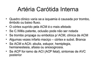 Artéria Carótida Interna Quadro clínico varia se a isquemia é causada por trombo, êmbolo ou baixo fluxo. O córtex suprido pela ACM é o mais afetado Se C.Willis patente, oclusão pode não ser notada Se trombo propaga ou emboliza p/ ACM, clínica de ACM Algumas vezes infarto maciço – córtex e subst. Branca Se ACM e ACA: abulia, estupor, hemiplegia, hemianestesia, afasia ou anosognosia. Se ACP for ramo da ACI (ACP fetal), sintomas de AVC posterior 
