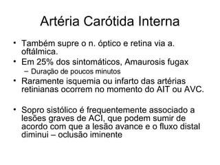 Artéria Carótida Interna Também supre o n. óptico e retina via a. oftálmica. Em 25% dos sintomáticos, Amaurosis fugax Duração de poucos minutos Raramente isquemia ou infarto das artérias retinianas ocorrem no momento do AIT ou AVC. Sopro sistólico é frequentemente associado a lesões graves de ACI, que podem sumir de acordo com que a lesão avance e o fluxo distal diminui – oclusão iminente 