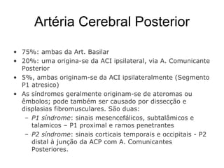 Artéria Cerebral Posterior 75%: ambas da Art. Basilar 20%: uma origina-se da ACI ipsilateral, via A. Comunicante Posterior 5%, ambas originam-se da ACI ipsilateralmente (Segmento P1 atresico) As síndromes geralmente originam-se de ateromas ou êmbolos; pode também ser causado por dissecção e displasias fibromusculares. São duas: P1 síndrome : sinais mesencefálicos, subtalâmicos e talamicos – P1 proximal e ramos penetrantes P2 síndrome : sinais corticais temporais e occipitais - P2 distal à junção da ACP com A. Comunicantes Posteriores. 