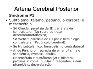 Artéria Cerebral Posterior Síndrome P1  Subtálamo, tálamo, pedúnculo cerebral e mesencéfalo.  Sd Claude: paralisia de III par e ataxia contralateral (Nu rubro ou trato dentatorubrotalâmico). Sd Weber: paralisia de III par e hemiplegia contralateral (Pedúnculo cerebral). Se Nu subtalâmico: hemibalismo contralateral A. de Percheron: paresia do olhar p/ cima e sonolência, eventual abulia.  Mesencéfalo e subtálamo (ACP bilateral proximal): coma, pupilas ñ reagentes, sinais piramidais, decerebração 