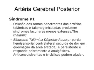 Artéria Cerebral Posterior Síndrome P1  Oclusão dos ramos penetrantes   das artérias talâmicas e talamogeniculadas produzem síndromes lacunares menos extensas.The  thalamic  Síndrome Talâmica Déjerine-Roussy:  perda hemisensorial contralateral seguida de dor em queimação da área afetada; é persistente e responde pobremente a analgésicos. Anticonvulsivantes e tricíclicos podem ajudar.  