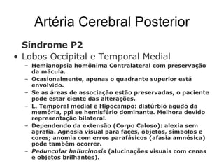 Artéria Cerebral Posterior Síndrome P2 Lobos Occipital e Temporal Medial Hemianopsia homônima Contralateral com preservação da mácula.  Ocasionalmente, apenas o quadrante superior está envolvido. Se as áreas de associação estão preservadas, o paciente pode estar ciente das alterações. L. Temporal medial e Hipocampo: distúrbio agudo da memória, ppl se hemisfério dominante. Melhora devido representação bilateral.  Dependendo da extensão (Corpo Caloso): alexia sem agrafia. Agnosia visual para faces, objetos, símbolos e cores; anomia com erros parafásicos (afasia amnésica) pode também ocorrer. Peduncular hallucinosis  (alucinações visuais com cenas e objetos brilhantes). 