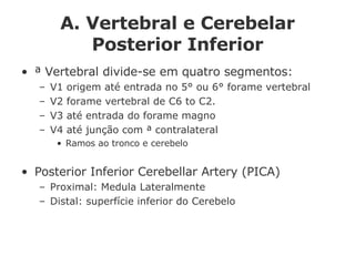 A. Vertebral e Cerebelar Posterior Inferior ª Vertebral divide-se em quatro segmentos: V1 origem até entrada no 5° ou 6° forame vertebral V2 forame vertebral de C6 to C2.  V3 até entrada do forame magno V4 até junção com ª contralateral Ramos ao tronco e cerebelo Posterior Inferior Cerebellar Artery (PICA) Proximal: Medula Lateralmente Distal: superfície inferior do Cerebelo 