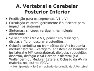 A. Vertebral e Cerebelar Posterior Inferior Predileção para os segmentos V1 e V4 Circulação colateral geralmente é suficiente para impedir os sintomas Sintomas: síncope, vertigem, hemiplegia alternante Se segmentos V2 e V3, pensar em dissecção, displasia fibromuscular e osteófitos. Oclusão embólica ou trombótica de V4: isquemia medular lateral – vertigem, anestesia da hemiface ipsilateral e MM contralateral, diplopia, rouquidão, disartria, disfagia e Sd Horner ipsilateral (Sd Wallenberg ou Medular Lateral). Oclusão da AV na maioria, nos outros PICA. Hemiparesia Não é um achado da oclusão da A.Vertebral  