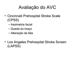 Avaliação do AVC  Cincinnati Prehospital Stroke Scale (CPSS) Assimetria facial Queda do braço Alteração da fala Los Angeles Prehospital Stroke Screen (LAPSS) 
