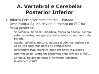 A. Vertebral e Cerebelar Posterior Inferior Infarto Cerebelar com edema – Parada Respiratória Aguda devido aumento do PIC na fossa posterior. Sonolência, Babinski, disartria, fraqueza bifacial podem estar ausentes, ou aparecerem apenas no momento da parada. Ataxia, cefaléia, tontura, náusea e vômitos podem ser os únicos sintomas antes da complicação Descompressão cirúrgica pode ter bons resultados Diferenciar da Vertigem periférica nem sempre é fácil... Cefaléia, rigidez de nuca e dismetria unilateral favorecem o AVC 