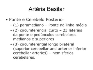 Artéria Basilar Ponte e Cerebelo Posterior  (1) paramediano – Ponte na linha média (2) circumferencial curto – 23 laterais da ponte e pedúnculos cerebelares medianos e superiores (3) circumferential longo bilateral (superior cerebellar and anterior inferior cerebellar arteries) – hemisférios cerebelares. 