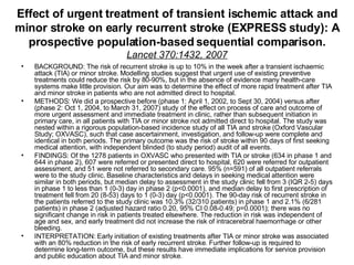 Effect of urgent treatment of transient ischemic attack and minor stroke on early recurrent stroke (EXPRESS study): A prospective population-based sequential comparison. Lancet 370:1432, 2007 BACKGROUND: The risk of recurrent stroke is up to 10% in the week after a transient ischaemic attack (TIA) or minor stroke. Modelling studies suggest that urgent use of existing preventive treatments could reduce the risk by 80-90%, but in the absence of evidence many health-care systems make little provision. Our aim was to determine the effect of more rapid treatment after TIA and minor stroke in patients who are not admitted direct to hospital.  METHODS: We did a prospective before (phase 1: April 1, 2002, to Sept 30, 2004) versus after (phase 2: Oct 1, 2004, to March 31, 2007) study of the effect on process of care and outcome of more urgent assessment and immediate treatment in clinic, rather than subsequent initiation in primary care, in all patients with TIA or minor stroke not admitted direct to hospital. The study was nested within a rigorous population-based incidence study of all TIA and stroke (Oxford Vascular Study; OXVASC), such that case ascertainment, investigation, and follow-up were complete and identical in both periods. The primary outcome was the risk of stroke within 90 days of first seeking medical attention, with independent blinded (to study period) audit of all events.  FINDINGS: Of the 1278 patients in OXVASC who presented with TIA or stroke (634 in phase 1 and 644 in phase 2), 607 were referred or presented direct to hospital, 620 were referred for outpatient assessment, and 51 were not referred to secondary care. 95% (n=591) of all outpatient referrals were to the study clinic. Baseline characteristics and delays in seeking medical attention were similar in both periods, but median delay to assessment in the study clinic fell from 3 (IQR 2-5) days in phase 1 to less than 1 (0-3) day in phase 2 (p<0.0001), and median delay to first prescription of treatment fell from 20 (8-53) days to 1 (0-3) day (p<0.0001). The 90-day risk of recurrent stroke in the patients referred to the study clinic was 10.3% (32/310 patients) in phase 1 and 2.1% (6/281 patients) in phase 2 (adjusted hazard ratio 0.20, 95% CI 0.08-0.49; p=0.0001); there was no significant change in risk in patients treated elsewhere. The reduction in risk was independent of age and sex, and early treatment did not increase the risk of intracerebral haemorrhage or other bleeding.  INTERPRETATION: Early initiation of existing treatments after TIA or minor stroke was associated with an 80% reduction in the risk of early recurrent stroke. Further follow-up is required to determine long-term outcome, but these results have immediate implications for service provision and public education about TIA and minor stroke. 