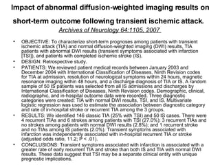 Impact of abnormal diffusion-weighted imaging results on short-term outcome following transient ischemic attack.   Archives of Neurology 64:1105, 2007  OBJECTIVE: To characterize short-term prognoses among patients with transient ischemic attack (TIA) and normal diffusion-weighted imaging (DWI) results, TIA patients with abnormal DWI results (transient symptoms associated with infarction [TSI]), and patients with completed ischemic stroke (IS).  DESIGN: Retrospective study.  PATIENTS: We reviewed patient medical records between January 2003 and December 2004 with International Classification of Diseases, Ninth Revision codes for TIA at admission, resolution of neurological symptoms within 24 hours, magnetic resonance imaging within 48 hours, and a discharge diagnosis of TIA or IS. A random sample of 50 IS patients was selected from all IS admissions and discharges by International Classification of Diseases, Ninth Revision codes. Demographic, clinical, radiographic, and in-hospital outcome data were recorded. Three diagnostic categories were created: TIA with normal DWI results, TSI, and IS. Multivariate logistic regression was used to estimate the association between diagnostic category and rate of in-hospital stroke or recurrent TIA among the 3 groups. RESULTS: We identified 146 classic TIA (25% with TSI) and 50 IS cases. There were 4 recurrent TIAs and 6 strokes among patients with TSI (27.0%); 3 recurrent TIAs and no strokes among patients with normal DWI results (2.8%); and 1 recurrent stroke and no TIAs among IS patients (2.0%). Transient symptoms associated with infarction was independently associated with in-hospital recurrent TIA or stroke (adjusted odds ratio, 11.2; P < .01).  CONCLUSIONS: Transient symptoms associated with infarction is associated with a greater rate of early recurrent TIA and stroke than both IS and TIA with normal DWI results. These data suggest that TSI may be a separate clinical entity with unique prognostic implications. 