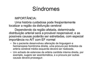 Síndromes IMPORTÂNCIA: Uma história cuidadosa pode freqüentemente localizar a região da disfunção cerebral Dependendo da região afetada, determinada distribuição arterial será a provável responsável; e as possíveis causas poderão ser estreitadas, com especial importância no AIT com EF normal Se o paciente desenvolveu alteração de linguagem e hemianopsia homônima direita, uma procura por êmbolos da artéria cerebral média esquerda deverá ser realizada. Um achado de estenose da artéria carótida interna direita, por exemplo, sugere ser assintomática, e a procura por outras causas deverá prosseguir.  