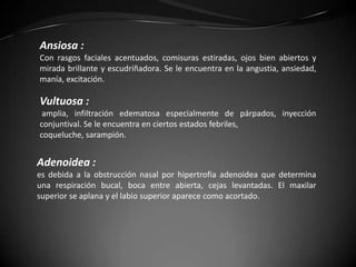 Ansiosa :
Con rasgos faciales acentuados, comisuras estiradas, ojos bien abiertos y
mirada brillante y escudriñadora. Se le encuentra en la angustia, ansiedad,
manía, excitación.

Vultuosa :
 amplia, infiltración edematosa especialmente de párpados, inyección
conjuntival. Se le encuentra en ciertos estados febriles,
coqueluche, sarampión.


Adenoidea :
es debida a la obstrucción nasal por hipertrofia adenoidea que determina
una respiración bucal, boca entre abierta, cejas levantadas. El maxilar
superior se aplana y el labio superior aparece como acortado.
 