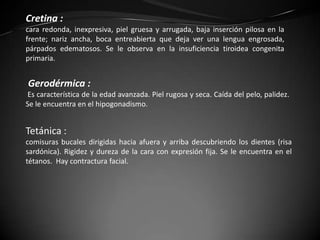 Cretina :
cara redonda, inexpresiva, piel gruesa y arrugada, baja inserción pilosa en la
frente; nariz ancha, boca entreabierta que deja ver una lengua engrosada,
párpados edematosos. Se le observa en la insuficiencia tiroidea congenita
primaria.


Gerodérmica :
Es característica de la edad avanzada. Piel rugosa y seca. Caída del pelo, palidez.
Se le encuentra en el hipogonadismo.


Tetánica :
comisuras bucales dirigidas hacia afuera y arriba descubriendo los dientes (risa
sardónica). Rigidez y dureza de la cara con expresión fija. Se le encuentra en el
tétanos. Hay contractura facial.
 